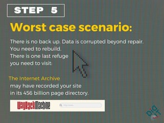 STEP 5
Worst case scenario:
There is no back up. Data is corrupted beyond repair.
You need to rebuild.
There is one last refuge
you need to visit:
The Internet Archive
may have recorded your site
in its 456 billion page directory.  
 