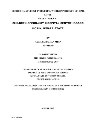 1
14/57MB/404
REPORT ON STUDENT INDUSTRIAL WORK EXPERIENCE SCHEME
(SIWES)
UNDERTAKEN AT
CHILDREN SPECIALIST HOSPITAL CENTRE IGBORO
ILORIN, KWARA STATE.
BY
KAWATA HASSAN MUSA
14/57MB/404
SUBMITTED TO
THE SIWES COORDINATOR
MICROBIOLOGY UNIT
DEPARTMENT OF BIOSCIENCE AND BIOTECHNOLOGY
COLLEGE OF PURE AND APPLIED SCIENCE
KWARA STATE UNIVERSITY MALETE.
COURSE CODE: MCB 310
IN PARTIAL FULFILLMENT OF THE AWARD OF A BACHELOR OF SCIENCE
DEGREE (B.SC) IN MICROBIOLOGY
AUGUST, 2017.
 