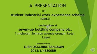 A PRESENTATION
ON
student industrial work experience scheme
(SIWES)
undertaken at
seven-up bottling company plc.
1,mobolaji Johnson avenue oregun ikeja.
Lagos.
presented by
EJEH OKACHIBE BENJAMIN
2013/1/46800BH
 