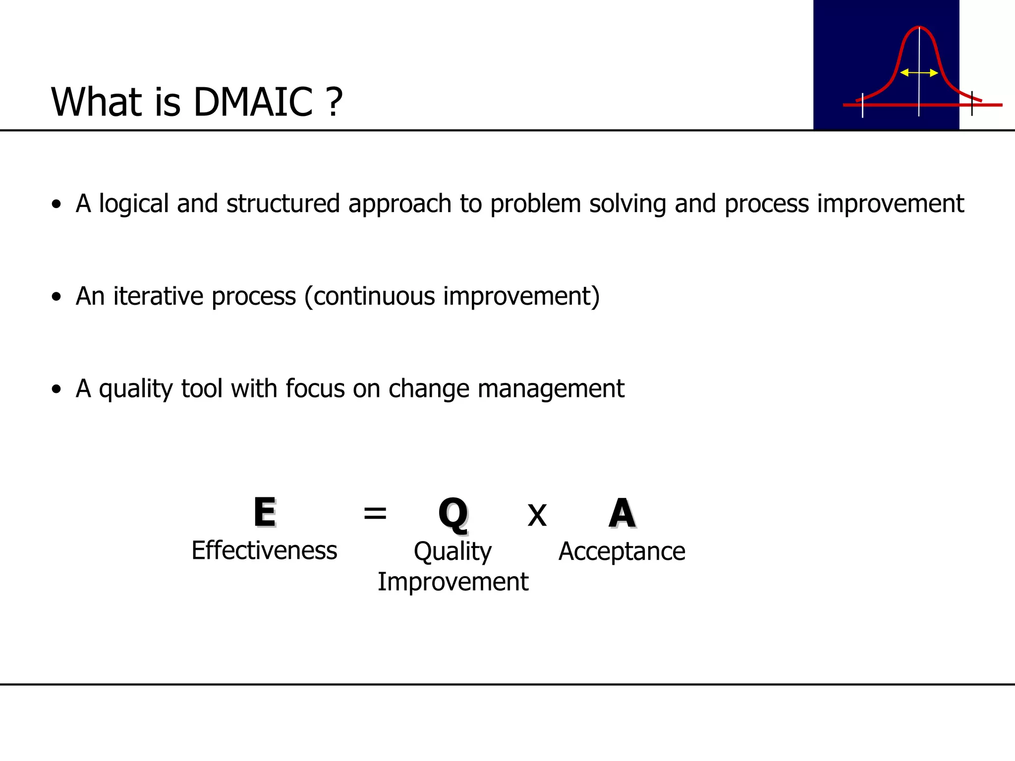 A logical and structured approach to problem solving and process improvement An iterative process (continuous improvement) A quality tool with focus on change management What is DMAIC ? E Effectiveness = Q Quality Improvement x A Acceptance 