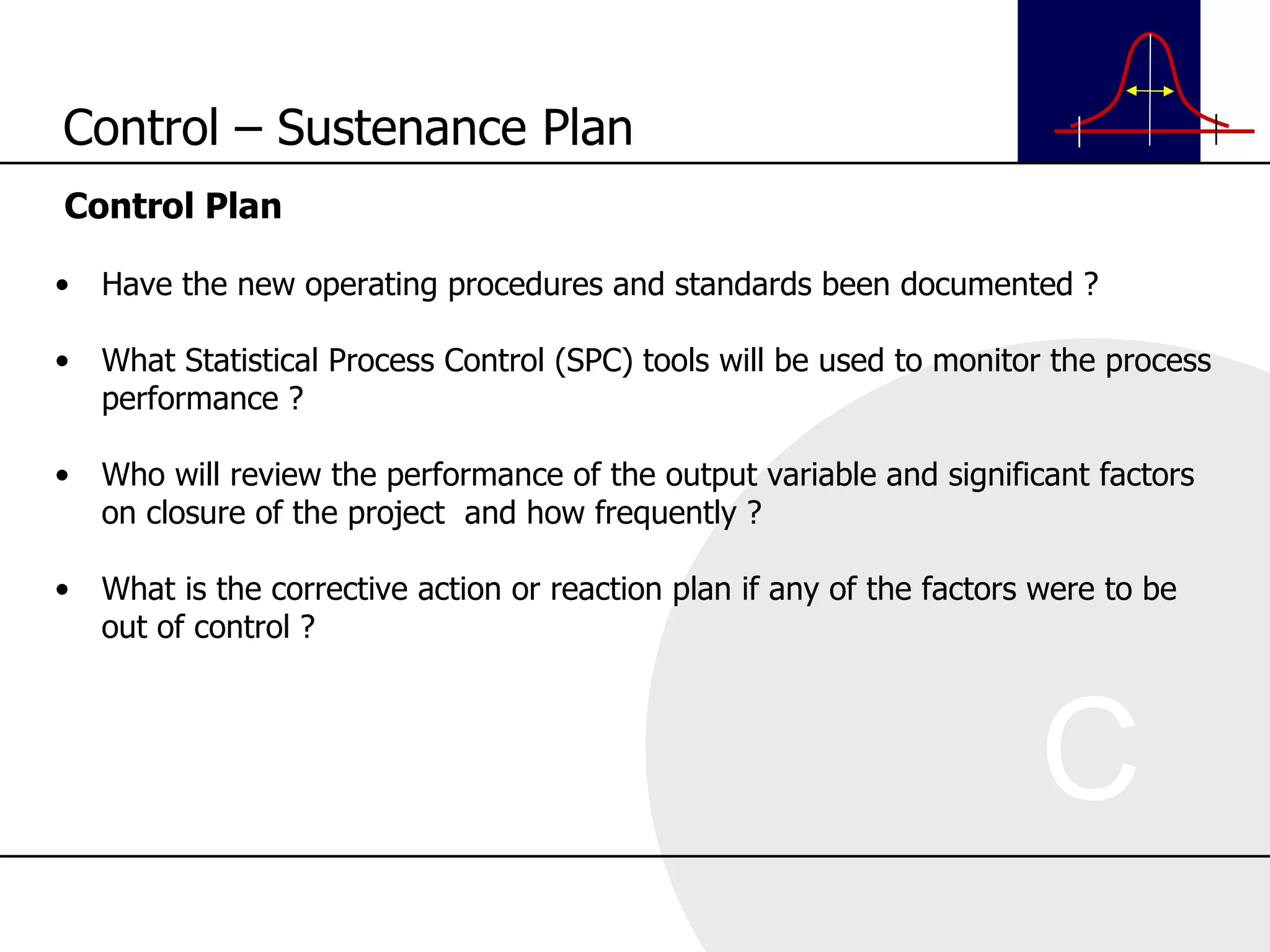 Control Plan Have the new operating procedures and standards been documented ? What Statistical Process Control (SPC) tools will be used to monitor the process performance ? Who will review the performance of the output variable and significant factors on closure of the project  and how frequently ? What is the corrective action or reaction plan if any of the factors were to be out of control ? Control – Sustenance Plan 