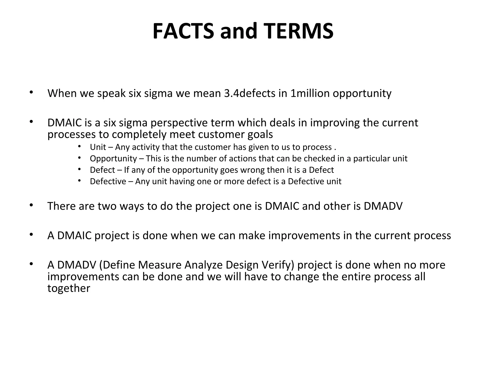 FACTS and TERMS When we speak six sigma we mean 3.4defects in 1million opportunity DMAIC is a six sigma perspective term which deals in improving the current processes to completely meet customer goals Unit – Any activity that the customer has given to us to process . Opportunity – This is the number of actions that can be checked in a particular unit Defect – If any of the opportunity goes wrong then it is a Defect Defective – Any unit having one or more defect is a Defective unit There are two ways to do the project one is DMAIC and other is DMADV A DMAIC project is done when we can make improvements in the current process  A DMADV (Define Measure Analyze Design Verify) project is done when no more improvements can be done and we will have to change the entire process all together 