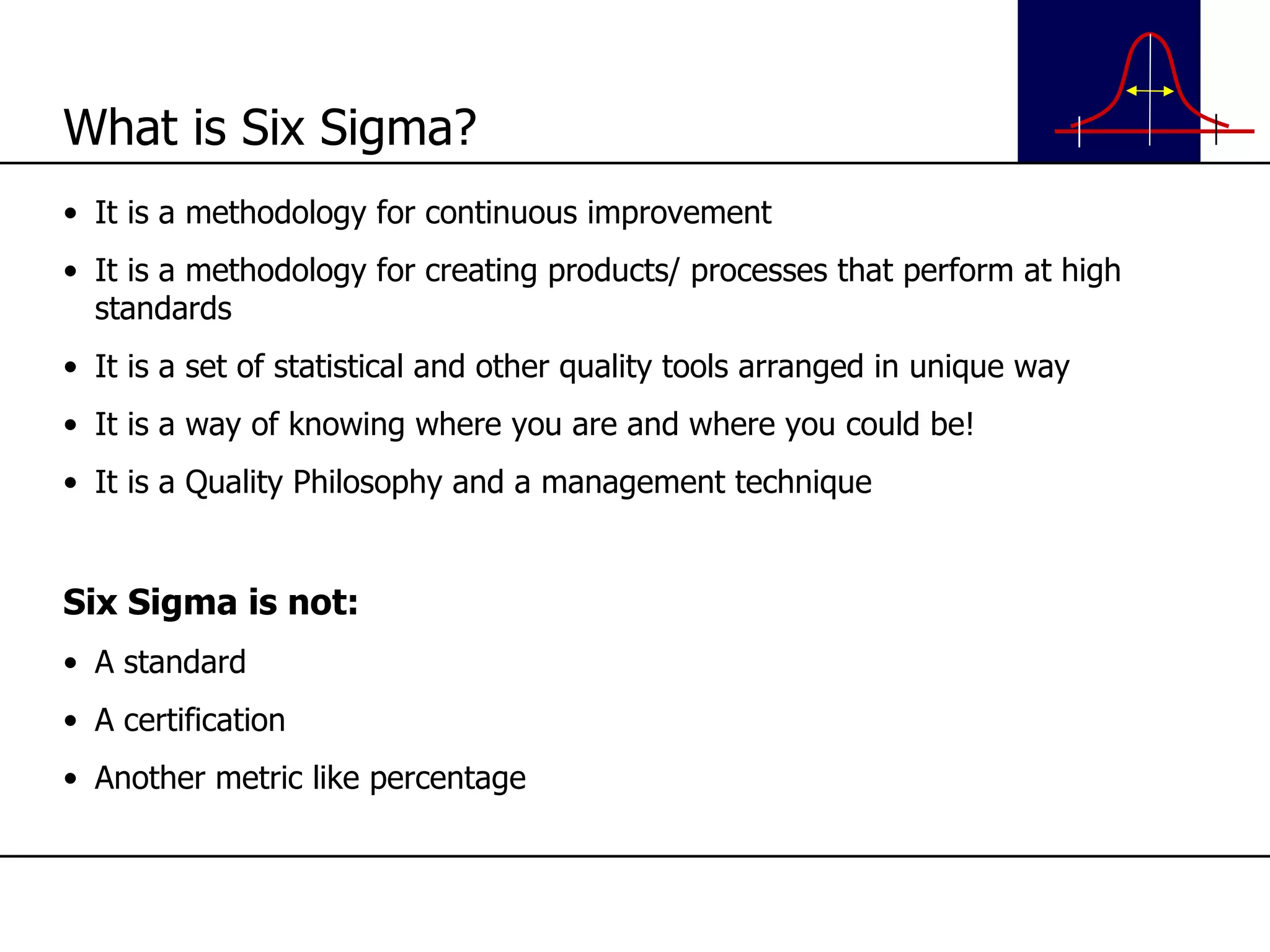 What is Six Sigma? It is a methodology for continuous improvement It is a methodology for creating products/ processes that perform at high standards It is a set of statistical and other quality tools arranged in unique way It is a way of knowing where you are and where you could be! It is a Quality Philosophy and a management technique Six Sigma is not: A standard A certification Another metric like percentage 