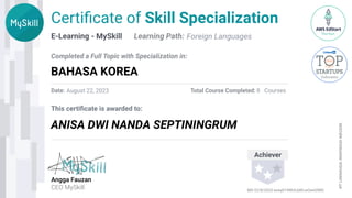 E-Learning - MySkill
This certiﬁcate is awarded to:
PT
LINIMUDA
INSPIRASI
NEGERI
Angga Fauzan
CEO MySkill
Certiﬁcate of Skill Specialization
Completed a Full Topic with Specialization in:
Learning Path:
Date: Total Course Completed: Courses
Achiever
Foreign Languages
BAHASA KOREA
ANISA DWI NANDA SEPTININGRUM
August 22, 2023 8
MS-22/8/2023-ezeq974WULbWLwOwG0WD
 