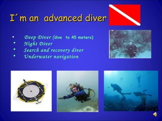 I´m an advanced diver Deep Diver ( dive to 45 meters ) Night Diver Search and recovery diver Underwater navigation