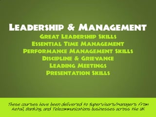 Leadership & Management
            Great Leadership Skills
         Essential Time Management
       Performance Management Skills
             Discipline & Grievance
               Leading Meetings
              Presentation Skills




These courses have been delivered to Supervisors/Managers from
  Retail, Banking, and Telecommunications businesses across the UK
 