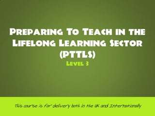Preparing To Teach in the
Lifelong Learning Sector
         (PTTLS)
                         Level 3




This course is for delivery both in the UK and Internationally
 