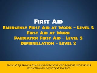 First Aid
Emergency First Aid at Work C Level 2
         First Aid at Work
    Paediatric First Aid C Level 2
      Defibrillation C Level 2



 These programmes have been delivered for Regional, National and
               International security providers
 