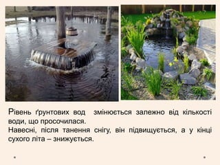 Рівень ґрунтових вод змінюється залежно від кількості
води, що просочилася.
Навесні, після танення снігу, він підвищується, а у кінці
сухого літа – знижується.
 