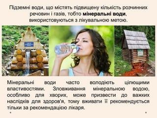 Підземні води, що містять підвищену кількість розчинних
речовин і газів, тобто мінеральні води,
використовуються з лікувальною метою.
Мінеральні води часто володіють цілющими
властивостями. Зловживання мінеральною водою,
особливо для хворих, може призвести до важких
наслідків для здоров'я, тому вживати її рекомендується
тільки за рекомендацією лікаря.
 