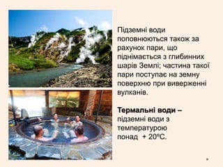 Підземні води
поповнюються також за
рахунок пари, що
піднімається з глибинних
шарів Землі; частина такої
пари поступає на земну
поверхню при виверженні
вулканів.
Термальні води –
підземні води з
температурою
понад + 20ºС.
 
