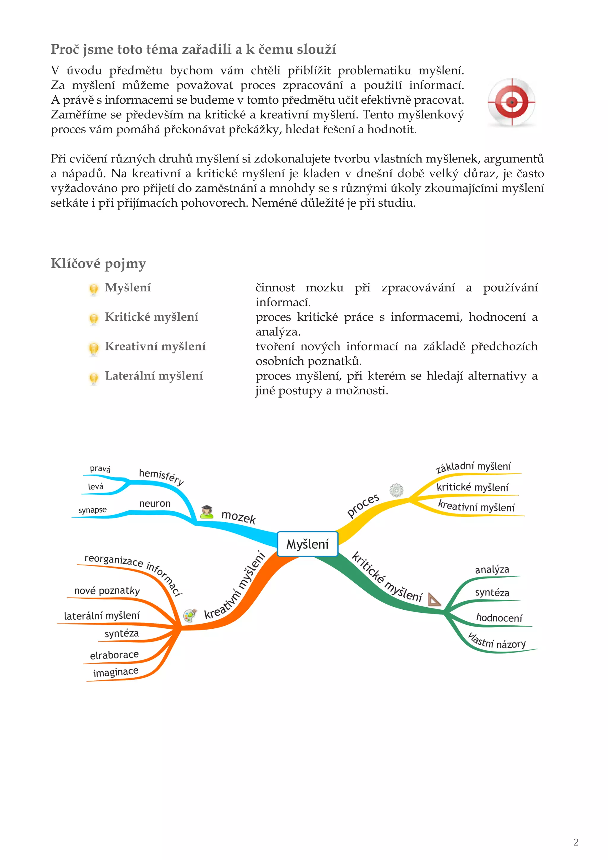 Proč jsme toto téma zařadili a k čemu slouží
V úvodu předmětu bychom vám chtěli přiblížit problematiku myšlení.
Za myšlení můžeme považovat proces zpracování a použití informací.
A právě s informacemi se budeme v tomto předmětu učit efektivně pracovat.
Zaměříme se především na kritické a kreativní myšlení. Tento myšlenkový
proces vám pomáhá překonávat překážky, hledat řešení a hodnotit.
Při cvičení různých druhů myšlení si zdokonalujete tvorbu vlastních myšlenek, argumentů
a nápadů. Na kreativní a kritické myšlení je kladen v dnešní době velký důraz, je často
vyžadováno pro přijetí do zaměstnání a mnohdy se s různými úkoly zkoumajícími myšlení
setkáte i při přijímacích pohovorech. Neméně důležité je při studiu.
Klíčové pojmy
Myšlení činnost mozku při zpracovávání a používání
informací.
Kritické myšlení proces kritické práce s informacemi, hodnocení a
analýza.
Kreativní myšlení tvoření nových informací na základě předchozích
osobních poznatků.
Laterální myšlení proces myšlení, při kterém se hledají alternativy a
jiné postupy a možnosti.
2
 
