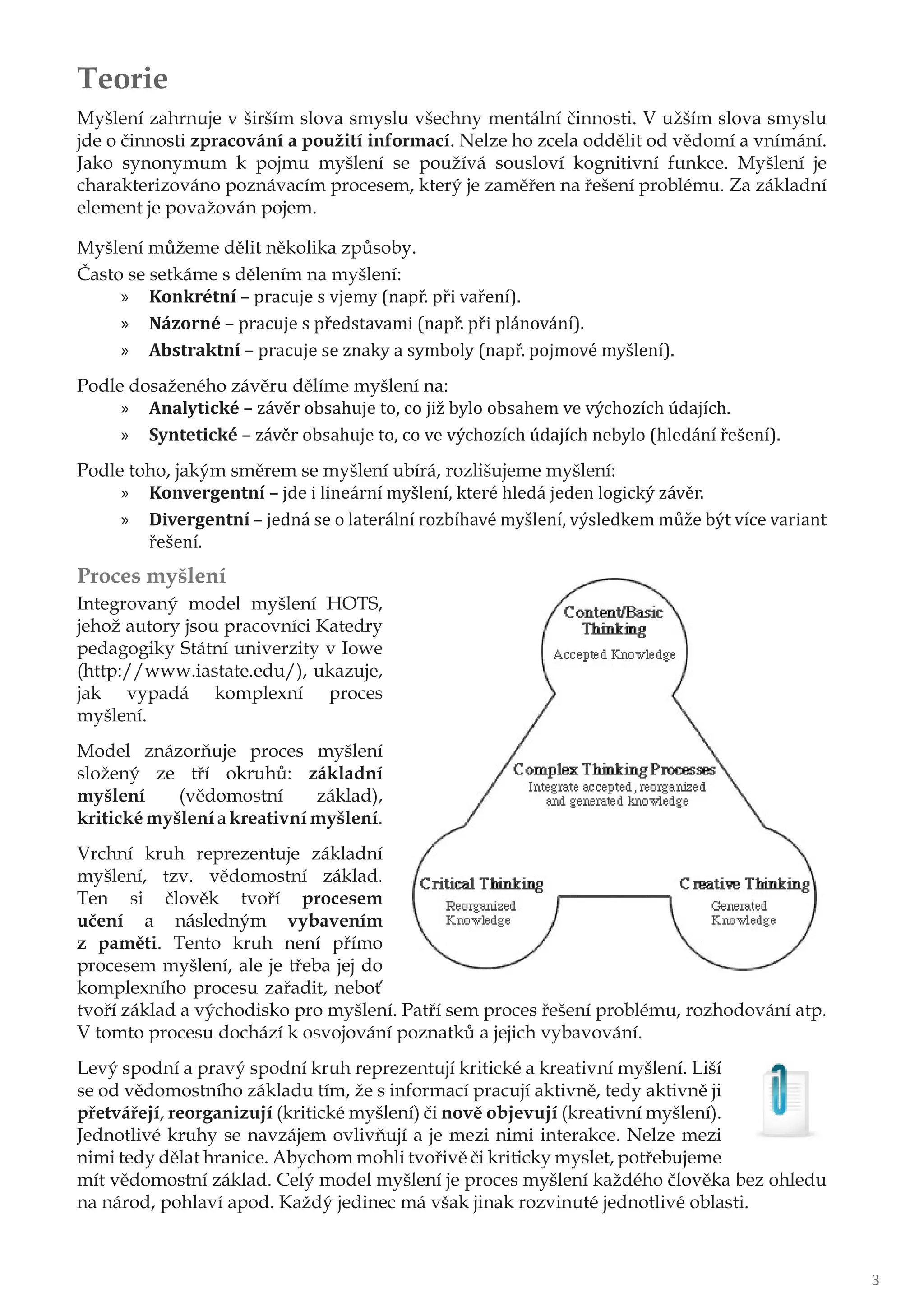 Teorie
Myšlení zahrnuje v širším slova smyslu všechny mentální činnosti. V užším slova smyslu
jde o činnosti zpracování a použití informací. Nelze ho zcela oddělit od vědomí a vnímání.
Jako synonymum k pojmu myšlení se používá sousloví kognitivní funkce. Myšlení je
charakterizováno poznávacím procesem, který je zaměřen na řešení problému. Za základní
element je považován pojem.
Myšlení můžeme dělit několika způsoby.
Často se setkáme s dělením na myšlení:
»» Konkrétní – pracuje s vjemy (např. při vaření).
»» Názorné – pracuje s představami (např. při plánování).
»» Abstraktní – pracuje se znaky a symboly (např. pojmové myšlení).
Podle dosaženého závěru dělíme myšlení na:
»» Analytické – závěr obsahuje to, co již bylo obsahem ve výchozích údajích.
»» Syntetické – závěr obsahuje to, co ve výchozích údajích nebylo (hledání řešení).
Podle toho, jakým směrem se myšlení ubírá, rozlišujeme myšlení:
»» Konvergentní – jde i lineární myšlení, které hledá jeden logický závěr.
»» Divergentní – jedná se o laterální rozbíhavé myšlení, výsledkem může být více variant
řešení.
Proces myšlení
Integrovaný model myšlení HOTS,
jehož autory jsou pracovníci Katedry
pedagogiky Státní univerzity v Iowe
(http://www.iastate.edu/), ukazuje,
jak vypadá komplexní proces
myšlení.
Model znázorňuje proces myšlení
složený ze tří okruhů: základní
myšlení (vědomostní základ),
kritické myšlení a kreativní myšlení.
Vrchní kruh reprezentuje základní
myšlení, tzv. vědomostní základ.
Ten si člověk tvoří procesem
učení a následným vybavením
z paměti. Tento kruh není přímo
procesem myšlení, ale je třeba jej do
komplexního procesu zařadit, neboť
tvoří základ a východisko pro myšlení. Patří sem proces řešení problému, rozhodování atp.
V tomto procesu dochází k osvojování poznatků a jejich vybavování.
Levý spodní a pravý spodní kruh reprezentují kritické a kreativní myšlení. Liší
se od vědomostního základu tím, že s informací pracují aktivně, tedy aktivně ji
přetvářejí, reorganizují (kritické myšlení) či nově objevují (kreativní myšlení).
Jednotlivé kruhy se navzájem ovlivňují a je mezi nimi interakce. Nelze mezi
nimi tedy dělat hranice. Abychom mohli tvořivě či kriticky myslet, potřebujeme
mít vědomostní základ. Celý model myšlení je proces myšlení každého člověka bez ohledu
na národ, pohlaví apod. Každý jedinec má však jinak rozvinuté jednotlivé oblasti.
3
 