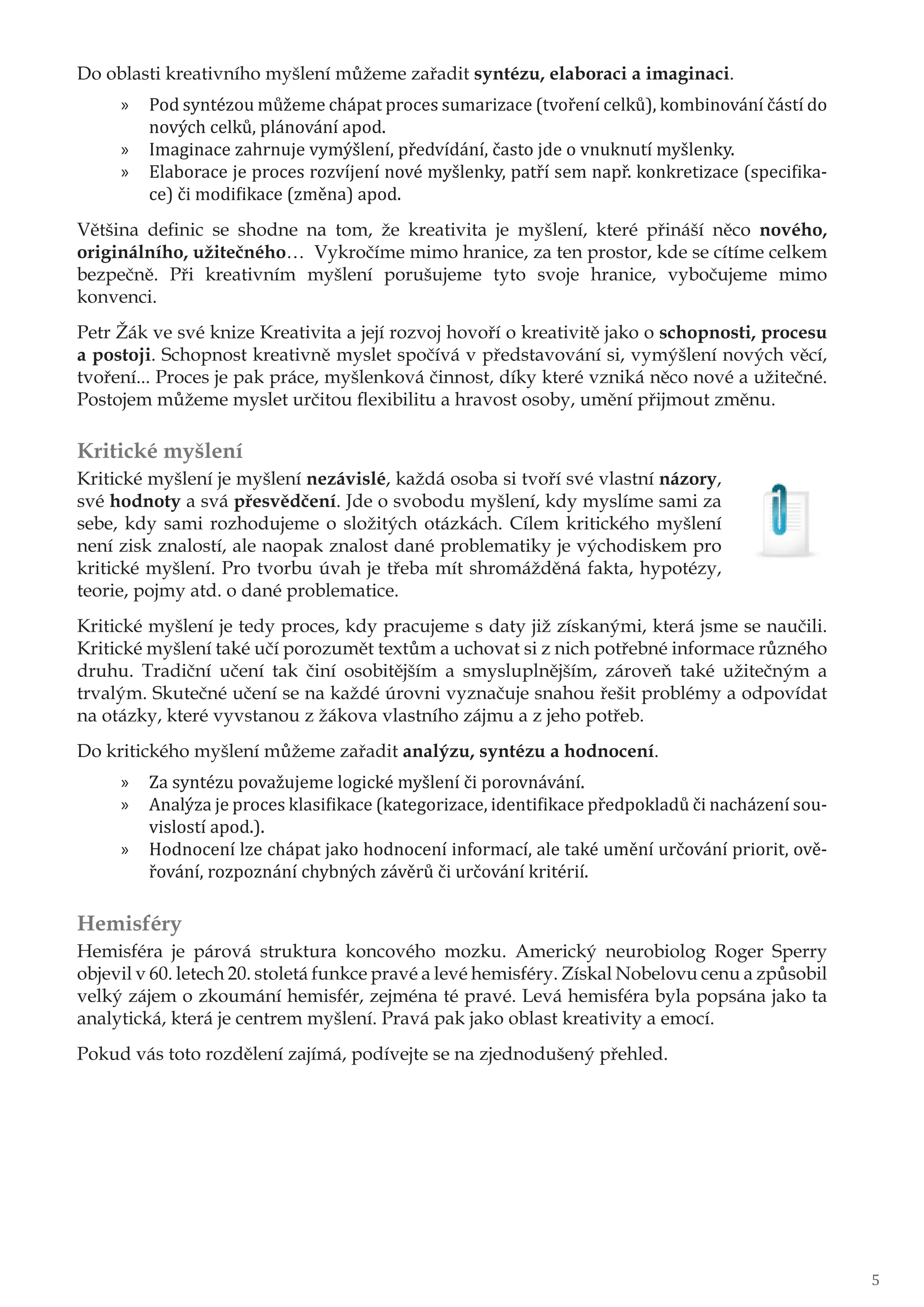 Do oblasti kreativního myšlení můžeme zařadit syntézu, elaboraci a imaginaci.
»» Pod syntézou můžeme chápat proces sumarizace (tvoření celků), kombinování částí do
nových celků, plánování apod.
»» Imaginace zahrnuje vymýšlení, předvídání, často jde o vnuknutí myšlenky.
»» Elaborace je proces rozvíjení nové myšlenky, patří sem např. konkretizace (specifika-
ce) či modifikace (změna) apod.
Většina definic se shodne na tom, že kreativita je myšlení, které přináší něco nového,
originálního, užitečného… Vykročíme mimo hranice, za ten prostor, kde se cítíme celkem
bezpečně. Při kreativním myšlení porušujeme tyto svoje hranice, vybočujeme mimo
konvenci.
Petr Žák ve své knize Kreativita a její rozvoj hovoří o kreativitě jako o schopnosti, procesu
a postoji. Schopnost kreativně myslet spočívá v představování si, vymýšlení nových věcí,
tvoření... Proces je pak práce, myšlenková činnost, díky které vzniká něco nové a užitečné.
Postojem můžeme myslet určitou flexibilitu a hravost osoby, umění přijmout změnu.
Kritické myšlení
Kritické myšlení je myšlení nezávislé, každá osoba si tvoří své vlastní názory,
své hodnoty a svá přesvědčení. Jde o svobodu myšlení, kdy myslíme sami za
sebe, kdy sami rozhodujeme o složitých otázkách. Cílem kritického myšlení
není zisk znalostí, ale naopak znalost dané problematiky je východiskem pro
kritické myšlení. Pro tvorbu úvah je třeba mít shromážděná fakta, hypotézy,
teorie, pojmy atd. o dané problematice.
Kritické myšlení je tedy proces, kdy pracujeme s daty již získanými, která jsme se naučili.
Kritické myšlení také učí porozumět textům a uchovat si z nich potřebné informace různého
druhu. Tradiční učení tak činí osobitějším a smysluplnějším, zároveň také užitečným a
trvalým. Skutečné učení se na každé úrovni vyznačuje snahou řešit problémy a odpovídat
na otázky, které vyvstanou z žákova vlastního zájmu a z jeho potřeb.
Do kritického myšlení můžeme zařadit analýzu, syntézu a hodnocení.
»» Za syntézu považujeme logické myšlení či porovnávání.
»» Analýza je proces klasifikace (kategorizace, identifikace předpokladů či nacházení sou-
vislostí apod.).
»» Hodnocení lze chápat jako hodnocení informací, ale také umění určování priorit, ově-
řování, rozpoznání chybných závěrů či určování kritérií.
Hemisféry
Hemisféra je párová struktura koncového mozku. Americký neurobiolog Roger Sperry
objevil v 60. letech 20. stoletá funkce pravé a levé hemisféry. Získal Nobelovu cenu a způsobil
velký zájem o zkoumání hemisfér, zejména té pravé. Levá hemisféra byla popsána jako ta
analytická, která je centrem myšlení. Pravá pak jako oblast kreativity a emocí.
Pokud vás toto rozdělení zajímá, podívejte se na zjednodušený přehled.
5
 