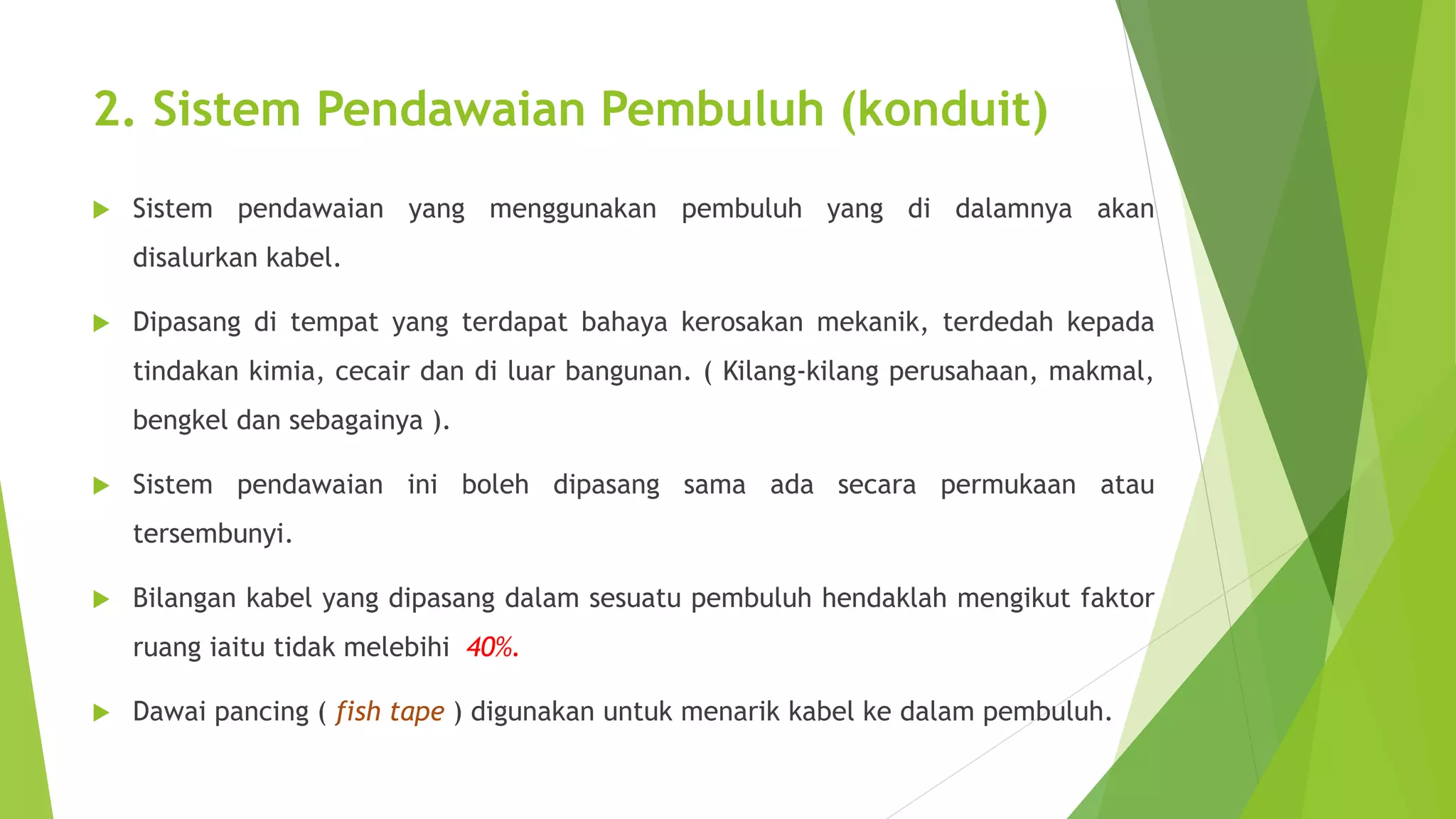 2. Sistem Pendawaian Pembuluh (konduit) 
 Sistem pendawaian yang menggunakan pembuluh yang di dalamnya akan 
disalurkan kabel. 
 Dipasang di tempat yang terdapat bahaya kerosakan mekanik, terdedah kepada 
tindakan kimia, cecair dan di luar bangunan. ( Kilang-kilang perusahaan, makmal, 
bengkel dan sebagainya ). 
 Sistem pendawaian ini boleh dipasang sama ada secara permukaan atau 
tersembunyi. 
 Bilangan kabel yang dipasang dalam sesuatu pembuluh hendaklah mengikut faktor 
ruang iaitu tidak melebihi 40%. 
 Dawai pancing ( fish tape ) digunakan untuk menarik kabel ke dalam pembuluh. 
 