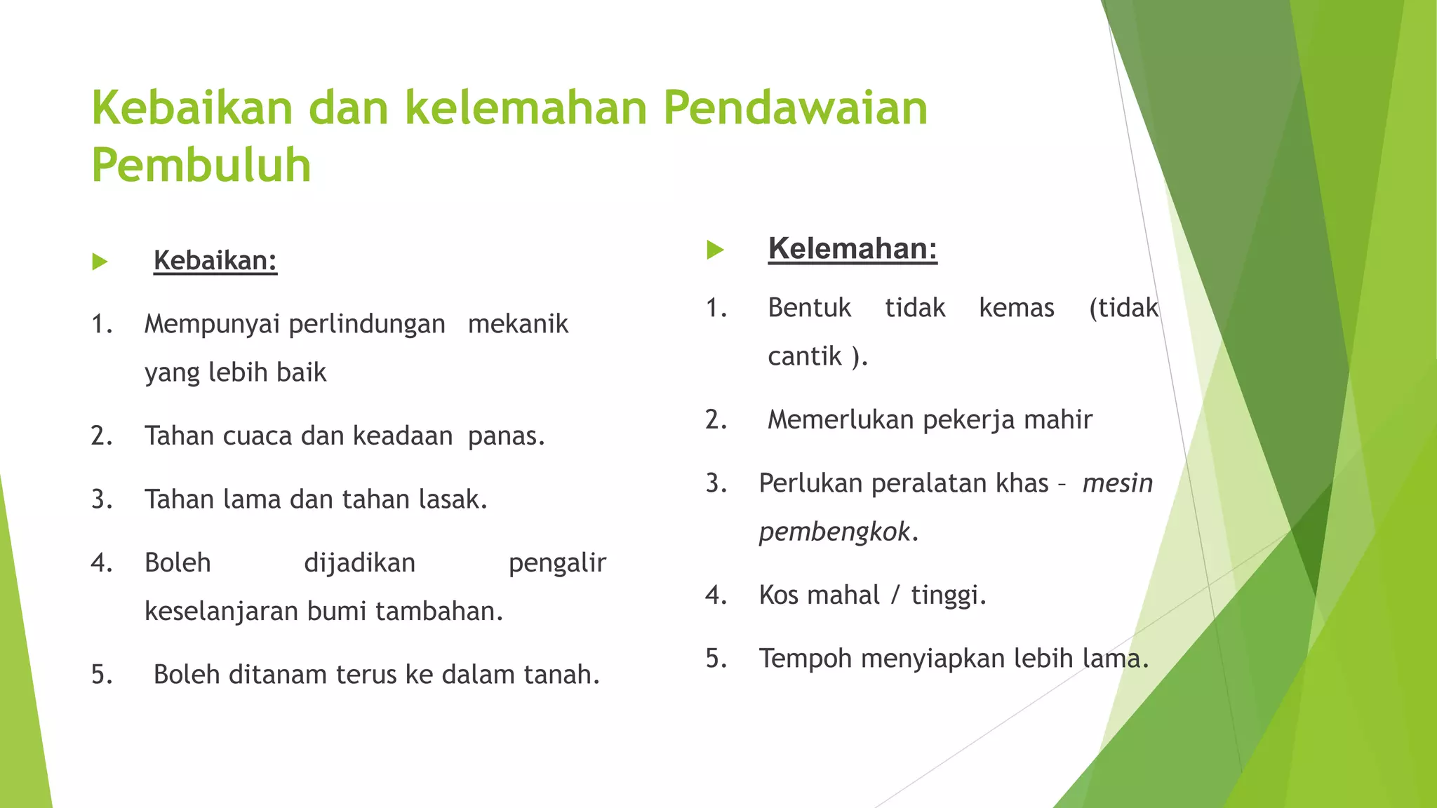 Kebaikan dan kelemahan Pendawaian 
Pembuluh 
 Kebaikan: 
1. Mempunyai perlindungan mekanik 
yang lebih baik 
2. Tahan cuaca dan keadaan panas. 
3. Tahan lama dan tahan lasak. 
4. Boleh dijadikan pengalir 
keselanjaran bumi tambahan. 
5. Boleh ditanam terus ke dalam tanah. 
 Kelemahan: 
1. Bentuk tidak kemas (tidak 
cantik ). 
2. Memerlukan pekerja mahir 
3. Perlukan peralatan khas – mesin 
pembengkok. 
4. Kos mahal / tinggi. 
5. Tempoh menyiapkan lebih lama. 
 