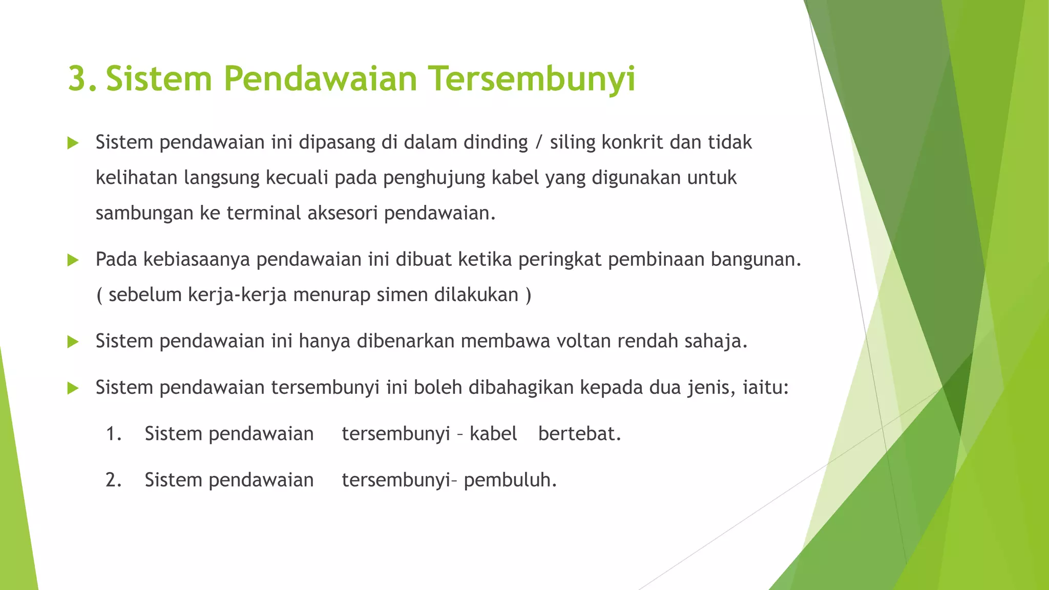 3. Sistem Pendawaian Tersembunyi 
 Sistem pendawaian ini dipasang di dalam dinding / siling konkrit dan tidak 
kelihatan langsung kecuali pada penghujung kabel yang digunakan untuk 
sambungan ke terminal aksesori pendawaian. 
 Pada kebiasaanya pendawaian ini dibuat ketika peringkat pembinaan bangunan. 
( sebelum kerja-kerja menurap simen dilakukan ) 
 Sistem pendawaian ini hanya dibenarkan membawa voltan rendah sahaja. 
 Sistem pendawaian tersembunyi ini boleh dibahagikan kepada dua jenis, iaitu: 
1. Sistem pendawaian tersembunyi – kabel bertebat. 
2. Sistem pendawaian tersembunyi– pembuluh. 
 