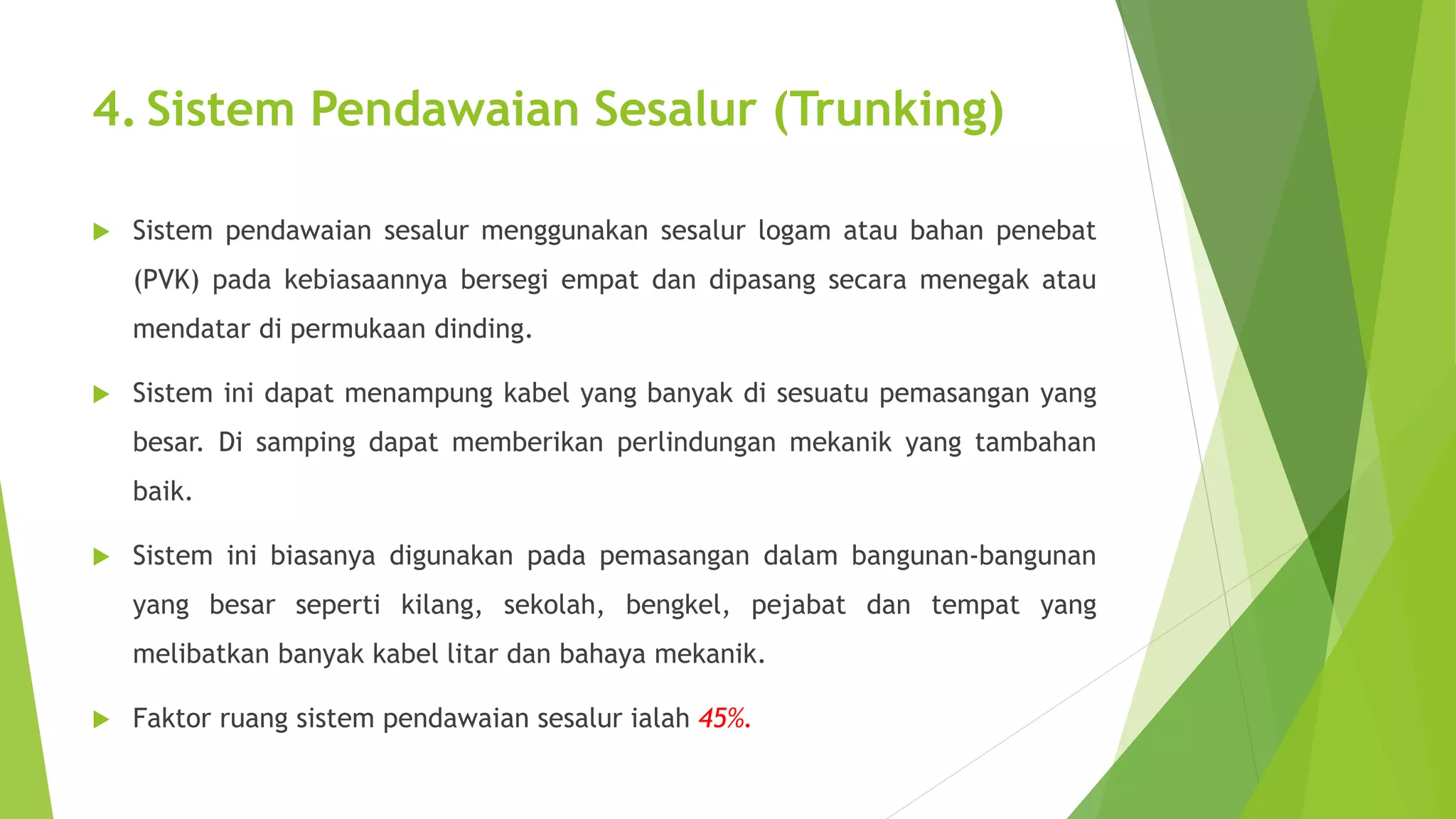 4. Sistem Pendawaian Sesalur (Trunking) 
 Sistem pendawaian sesalur menggunakan sesalur logam atau bahan penebat 
(PVK) pada kebiasaannya bersegi empat dan dipasang secara menegak atau 
mendatar di permukaan dinding. 
 Sistem ini dapat menampung kabel yang banyak di sesuatu pemasangan yang 
besar. Di samping dapat memberikan perlindungan mekanik yang tambahan 
baik. 
 Sistem ini biasanya digunakan pada pemasangan dalam bangunan-bangunan 
yang besar seperti kilang, sekolah, bengkel, pejabat dan tempat yang 
melibatkan banyak kabel litar dan bahaya mekanik. 
 Faktor ruang sistem pendawaian sesalur ialah 45%. 
 