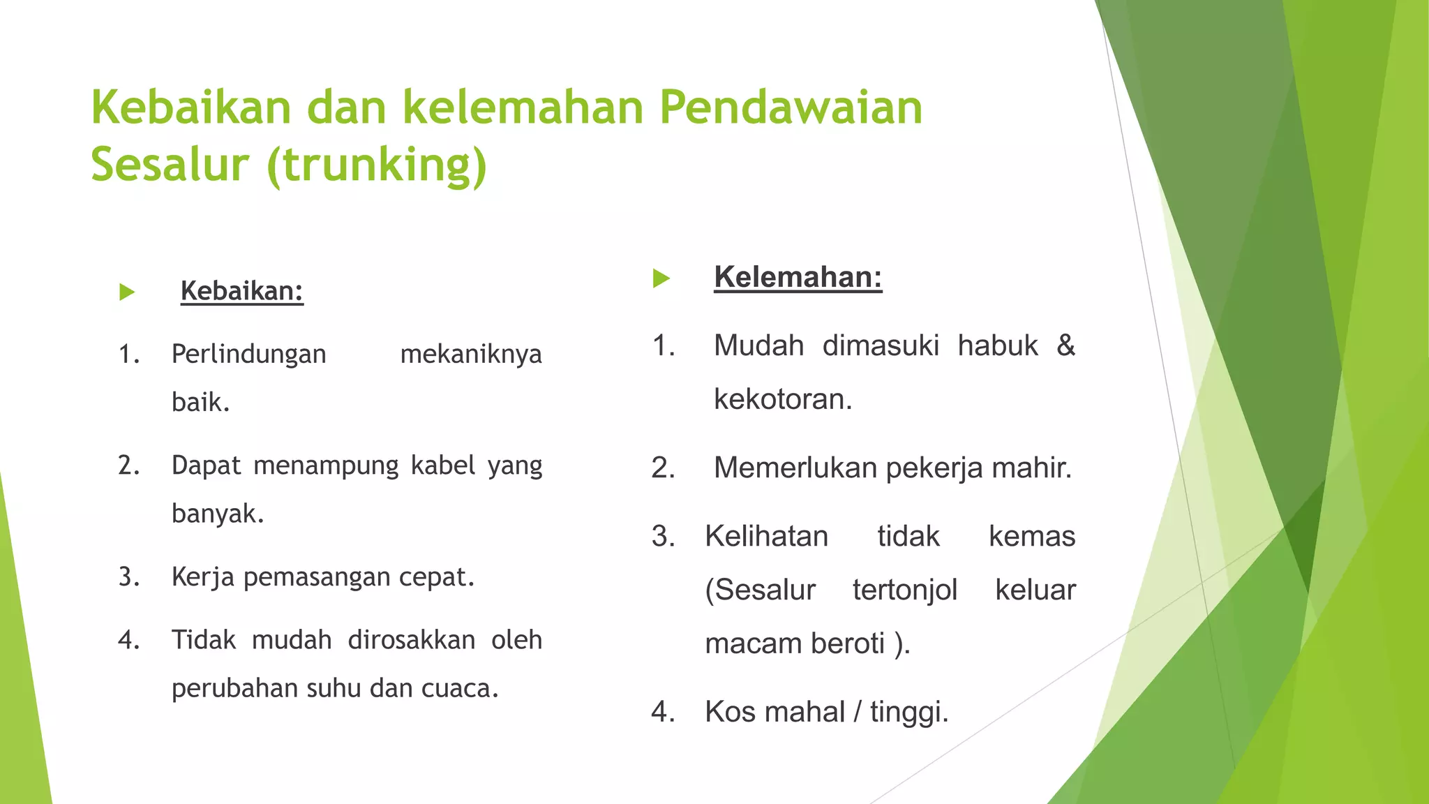Kebaikan dan kelemahan Pendawaian 
Sesalur (trunking) 
 Kebaikan: 
1. Perlindungan mekaniknya 
baik. 
2. Dapat menampung kabel yang 
banyak. 
3. Kerja pemasangan cepat. 
4. Tidak mudah dirosakkan oleh 
perubahan suhu dan cuaca. 
 Kelemahan: 
1. Mudah dimasuki habuk & 
kekotoran. 
2. Memerlukan pekerja mahir. 
3. Kelihatan tidak kemas 
(Sesalur tertonjol keluar 
macam beroti ). 
4. Kos mahal / tinggi. 
 