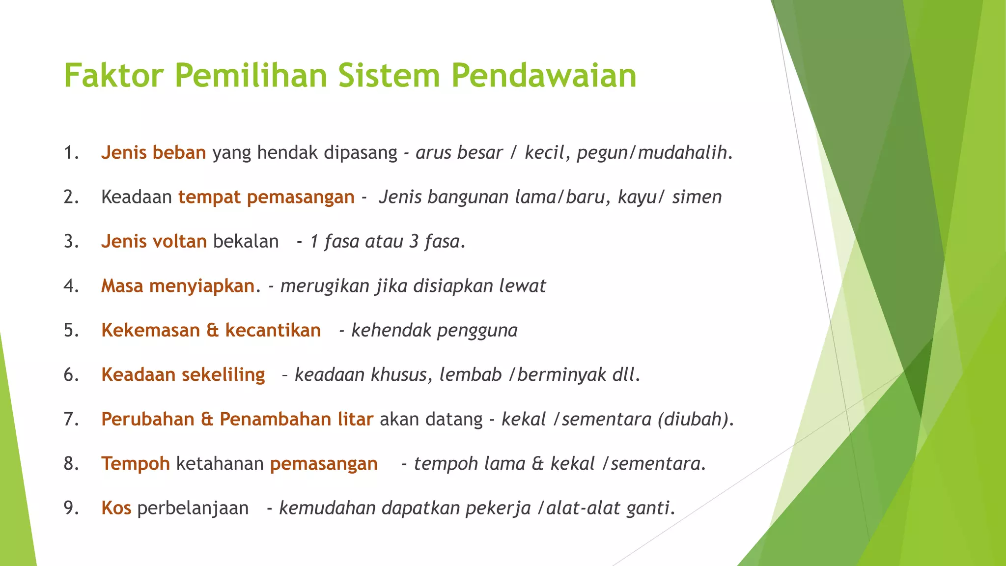 Faktor Pemilihan Sistem Pendawaian 
1. Jenis beban yang hendak dipasang - arus besar / kecil, pegun/mudahalih. 
2. Keadaan tempat pemasangan - Jenis bangunan lama/baru, kayu/ simen 
3. Jenis voltan bekalan - 1 fasa atau 3 fasa. 
4. Masa menyiapkan. - merugikan jika disiapkan lewat 
5. Kekemasan & kecantikan - kehendak pengguna 
6. Keadaan sekeliling – keadaan khusus, lembab /berminyak dll. 
7. Perubahan & Penambahan litar akan datang - kekal /sementara (diubah). 
8. Tempoh ketahanan pemasangan - tempoh lama & kekal /sementara. 
9. Kos perbelanjaan - kemudahan dapatkan pekerja /alat-alat ganti. 
 