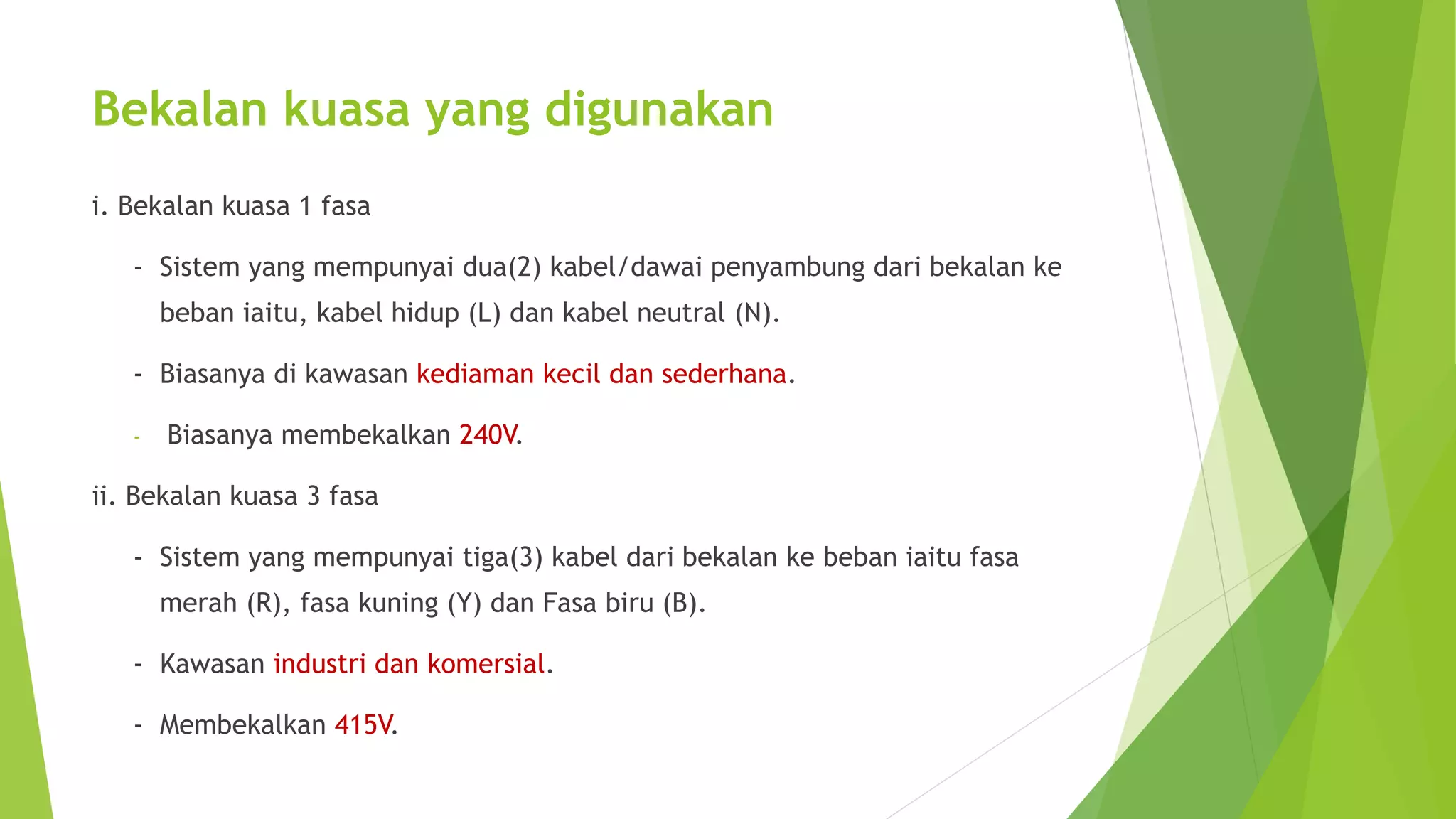 Bekalan kuasa yang digunakan 
i. Bekalan kuasa 1 fasa 
- Sistem yang mempunyai dua(2) kabel/dawai penyambung dari bekalan ke 
beban iaitu, kabel hidup (L) dan kabel neutral (N). 
- Biasanya di kawasan kediaman kecil dan sederhana. 
- Biasanya membekalkan 240V. 
ii. Bekalan kuasa 3 fasa 
- Sistem yang mempunyai tiga(3) kabel dari bekalan ke beban iaitu fasa 
merah (R), fasa kuning (Y) dan Fasa biru (B). 
- Kawasan industri dan komersial. 
- Membekalkan 415V. 
 