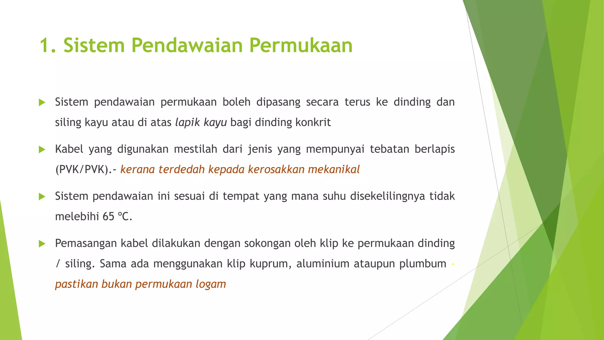 1. Sistem Pendawaian Permukaan 
 Sistem pendawaian permukaan boleh dipasang secara terus ke dinding dan 
siling kayu atau di atas lapik kayu bagi dinding konkrit 
 Kabel yang digunakan mestilah dari jenis yang mempunyai tebatan berlapis 
(PVK/PVK).- kerana terdedah kepada kerosakkan mekanikal 
 Sistem pendawaian ini sesuai di tempat yang mana suhu disekelilingnya tidak 
melebihi 65 ºC. 
 Pemasangan kabel dilakukan dengan sokongan oleh klip ke permukaan dinding 
/ siling. Sama ada menggunakan klip kuprum, aluminium ataupun plumbum - 
pastikan bukan permukaan logam 
 