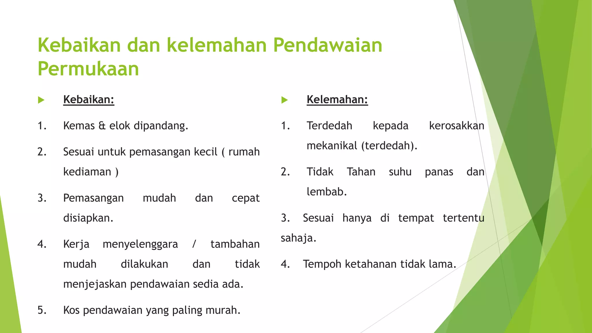 Kebaikan dan kelemahan Pendawaian 
Permukaan 
 Kebaikan: 
1. Kemas & elok dipandang. 
2. Sesuai untuk pemasangan kecil ( rumah 
kediaman ) 
3. Pemasangan mudah dan cepat 
disiapkan. 
4. Kerja menyelenggara / tambahan 
mudah dilakukan dan tidak 
menjejaskan pendawaian sedia ada. 
5. Kos pendawaian yang paling murah. 
 Kelemahan: 
1. Terdedah kepada kerosakkan 
mekanikal (terdedah). 
2. Tidak Tahan suhu panas dan 
lembab. 
3. Sesuai hanya di tempat tertentu 
sahaja. 
4. Tempoh ketahanan tidak lama. 
 