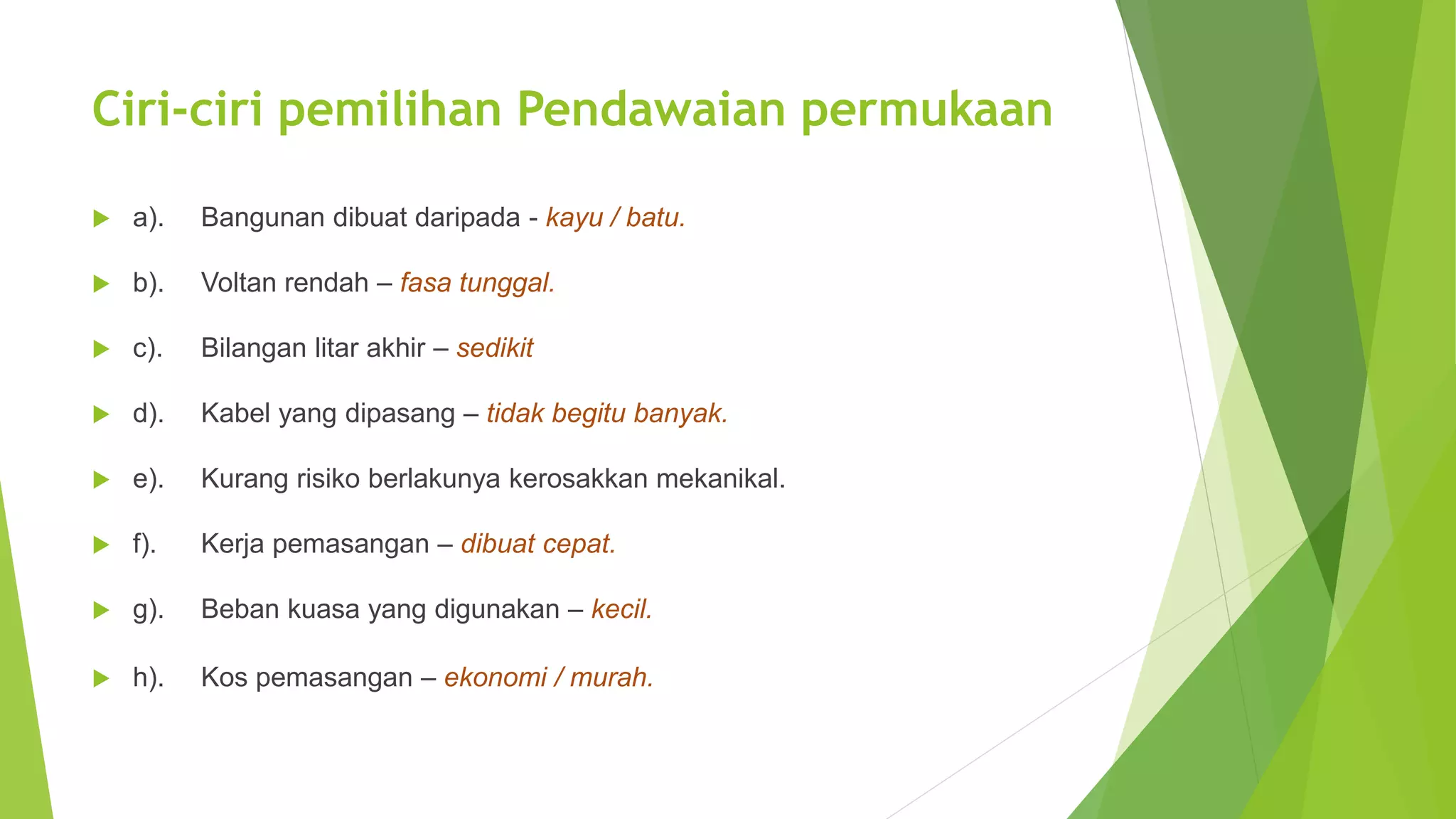 Ciri-ciri pemilihan Pendawaian permukaan 
 a). Bangunan dibuat daripada - kayu / batu. 
 b). Voltan rendah – fasa tunggal. 
 c). Bilangan litar akhir – sedikit 
 d). Kabel yang dipasang – tidak begitu banyak. 
 e). Kurang risiko berlakunya kerosakkan mekanikal. 
 f). Kerja pemasangan – dibuat cepat. 
 g). Beban kuasa yang digunakan – kecil. 
 h). Kos pemasangan – ekonomi / murah. 
 