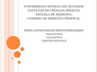 UNIVERSIDAD CENTRAL DEL ECUADOR
FACULTAD DE CIENCIAS MÉDICAS
ESCUELA DE MEDICINA
CÁTEDRA DE MEDICINA TROPICAL
TEMA: INFECCIONES HEPATOBILIARES
• COLECISTITIS
• COLANGITIS
• ABSCESO HEPÁTICO
 
