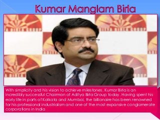 With simplicity and his vision to achieve milestones, Kumar Birla is an
incredibly successful Chairman of Aditya Birla Group today. Having spent his
early life in parts of Kolkata and Mumbai, the billionaire has been renowned
for his professional industrialism and one of the most expansive conglomerate
corporations in India

 