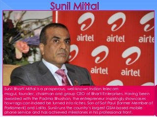 Sunil Bharti Mittal is a prosperous, well-known Indian telecom
mogul, founder, chairman and group CEO of Bharti Enterprises. Having been
awarded with the Padma Bhushan, the entrepreneur inspiringly showcases
how rags can indeed be turned into riches. Son of Sat Paul (former Member of
Parliament) and Lalita, Sunil runs the country’s largest GSM-based mobile
phone service and has achieved milestones in his professional front.

 