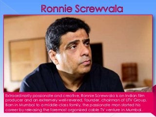 Extraordinarily passionate and creative, Ronnie Screwvala is an Indian film
producer and an extremely well-revered, founder, chairman of UTV Group.
Born in Mumbai to a middle-class family, the passionate man started his
career by releasing the foremost organized cable TV venture in Mumbai.

 