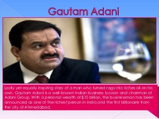 Lastly yet equally inspiring story of a man who turned rags into riches all on his
own. Gautam Adani is a well-known Indian business tycoon and chairman of
Adani Group. With a personal wealth of $10 billion, the businessman has been
announced as one of the richest person in India and the first billionaire from
the city of Ahmedabad.

 