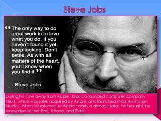 During his time away from Apple, Jobs co-founded computer company
NeXT, which was later acquired by Apple, and launched Pixar Animation
Studios. When he returned to Apple nearly a decade later, he brought the
innovation of the iPod, iPhone, and iPad.

 