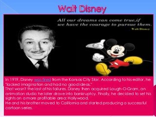 In 1919, Disney was fired from the Kansas City Star. According to his editor, he
"lacked imagination and had no good ideas."
That wasn't the last of his failures. Disney then acquired Laugh-O-Gram, an
animation studio he later drove into bankruptcy. Finally, he decided to set his
sights on a more profitable area: Hollywood.
He and his brother moved to California and started producing a successful
cartoon series.

 