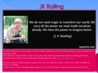Rowling worked as a secretary for the London office of Amnesty International, but she dreamed of
being a writer.
She secretly wrote stories on her work computer and daydreamed about a teenage wizard
named Harry Potter. Her employers finally got fed up and gave her the boot.
Her severance check helped support her over the next few years, when she finally decided to
focus on writing.
Today, she is s the multi-billionaire author of one of the most successful book series of all time.

 