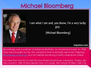 Bloomberg was a partner at Salomon Brothers, an investment bank. In 1998,
they were bought out by the company that eventually became Citigroup.
Bloomberg was let go, but not before receiving a hefty severance check.
He used that money to start his own financial services company. Today, hes
the country's 18th richest person and, of course, the mayor of New York City.

 