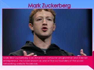 Mark Elliot Zuckerberg is an American computer programmer and Internet
entrepreneur. He is best known as one of five co-founders of the social
networking website Facebook.

 