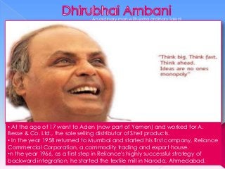 An ordinary man with extra ordinary talent

• At the age of 17 went to Aden (now part of Yemen) and worked for A.
Besse & Co. Ltd., the sole selling distributor of Shell products.
• In the year 1958 returned to Mumbai and started his first company, Reliance
Commercial Corporation, a commodity trading and export house.
•n the year 1966, as a first step in Reliance's highly successful strategy of
backward integration, he started the textile mill in Naroda, Ahmedabad.

 