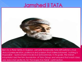 Born to a Parsi family in Gujarat, Jamsetji Nasarwanji Tata left behind a true
story of perseveration, patience and passion that indeed showed ‘nothing is
impossible’. Quite simple in looks but extraordinary in his goals, the Indian
industrialist laid the firm foundation of Tata Group and ensured that each idea
was executed perfectly for the respective fields’ optimization.

 