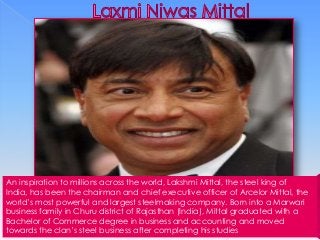 An inspiration to millions across the world, Lakshmi Mittal, the steel king of
India, has been the chairman and chief executive officer of Arcelor Mittal, the
world’s most powerful and largest steelmaking company. Born into a Marwari
business family in Churu district of Rajasthan (India), Mittal graduated with a
Bachelor of Commerce degree in business and accounting and moved
towards the clan’s steel business after completing his studies

 