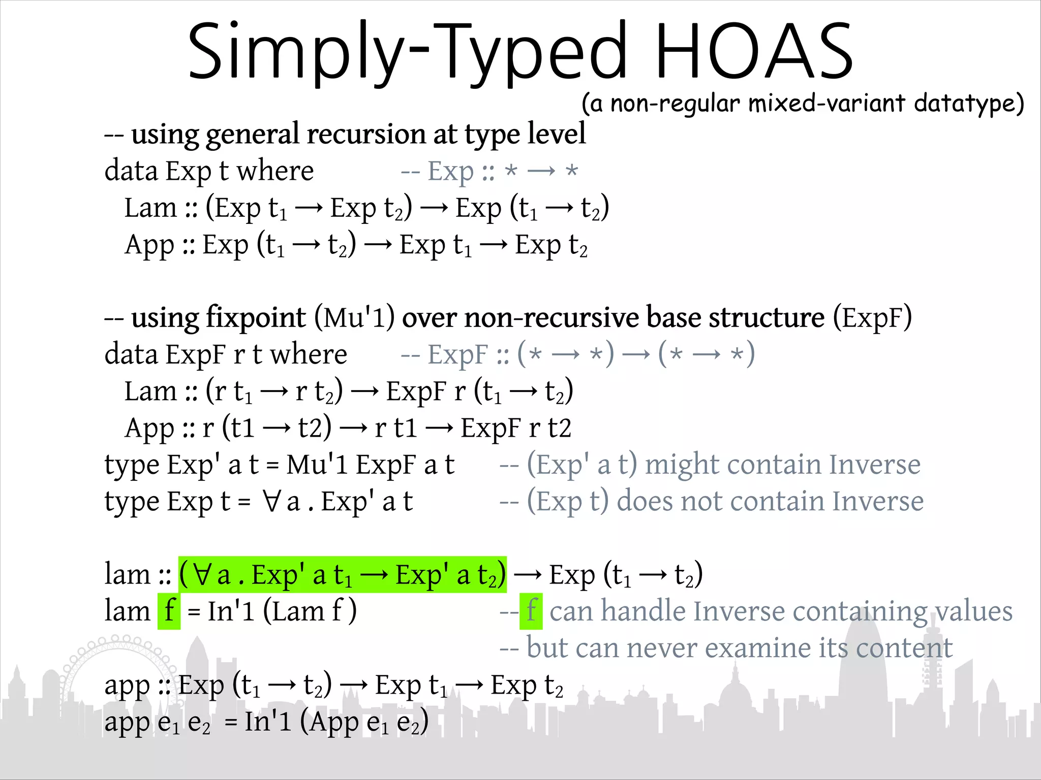 Simply-Typed HOAS
-- using general recursion at type level
data Exp t where -- Exp :: * → *
Lam :: (Exp t1 → Exp t2) → Exp (t1 → t2)
App :: Exp (t1 → t2) → Exp t1 → Exp t2
-- using fixpoint (Mu'1) over non-recursive base structure (ExpF)
data ExpF r t where -- ExpF :: (* → *) → (* → *)
Lam :: (r t1 → r t2) → ExpF r (t1 → t2)
App :: r (t1 → t2) → r t1 → ExpF r t2
type Exp' a t = Mu'1 ExpF a t -- (Exp' a t) might contain Inverse
type Exp t = ∀a . Exp' a t -- (Exp t) does not contain Inverse
lam :: (∀a . Exp' a t1 → Exp' a t2) → Exp (t1 → t2)
lam f = In'1 (Lam f ) -- f can handle Inverse containing values
-- but can never examine its content
app :: Exp (t1 → t2) → Exp t1 → Exp t2
app e1 e2 = In'1 (App e1 e2)
(a non-regular mixed-variant datatype)
 