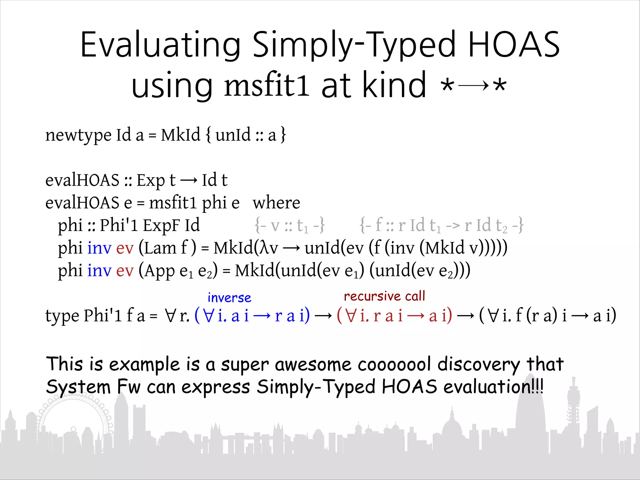 newtype Id a = MkId { unId :: a }
evalHOAS :: Exp t → Id t
evalHOAS e = msfit1 phi e where
phi :: Phi'1 ExpF Id {- v :: t1 -} {- f :: r Id t1 -> r Id t2 -}
phi inv ev (Lam f ) = MkId(λv → unId(ev (f (inv (MkId v)))))
phi inv ev (App e1 e2) = MkId(unId(ev e1) (unId(ev e2)))
type Phi'1 f a = ∀r. (∀i. a i → r a i) → (∀i. r a i → a i) → (∀i. f (r a) i → a i)
This is example is a super awesome cooooool discovery that
System Fw can express Simply-Typed HOAS evaluation!!!
Evaluating Simply-Typed HOAS
using msfit1 at kind *→*
recursive callinverse
 