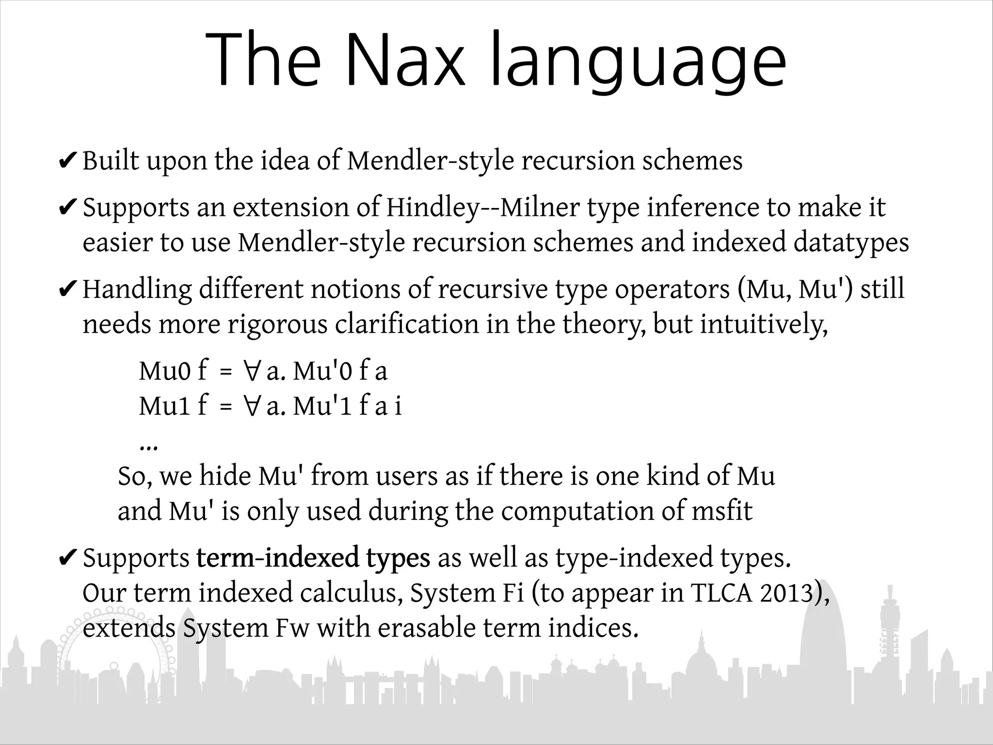 The Nax language
✔Built upon the idea of Mendler-style recursion schemes
✔Supports an extension of Hindley--Milner type inference to make it
easier to use Mendler-style recursion schemes and indexed datatypes
✔Handling different notions of recursive type operators (Mu, Mu') still
needs more rigorous clarification in the theory, but intuitively,
Mu0 f = ∀a. Mu'0 f a
Mu1 f = ∀a. Mu'1 f a i
...
So, we hide Mu' from users as if there is one kind of Mu
and Mu' is only used during the computation of msfit
✔Supports term-indexed types as well as type-indexed types.
Our term indexed calculus, System Fi (to appear in TLCA 2013),
extends System Fw with erasable term indices.
 