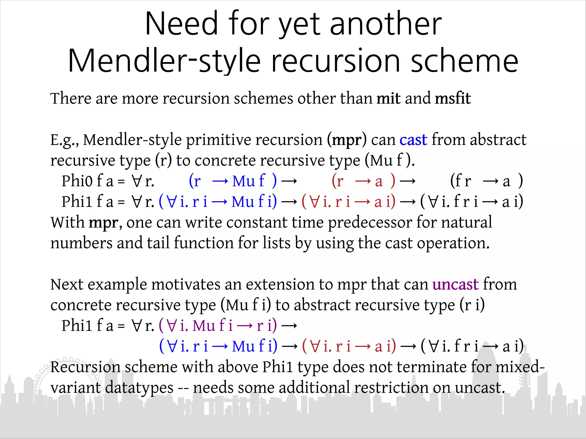 Need for yet another
Mendler-style recursion scheme
There are more recursion schemes other than mit and msfit
E.g., Mendler-style primitive recursion (mpr) can cast from abstract
recursive type (r) to concrete recursive type (Mu f ).
Phi0 f a = ∀r. (r → Mu f ) → (r → a ) → (f r → a )
Phi1 f a = ∀r. (∀i. r i → Mu f i) → (∀i. r i → a i) → (∀i. f r i → a i)
With mpr, one can write constant time predecessor for natural
numbers and tail function for lists by using the cast operation.
Next example motivates an extension to mpr that can uncast from
concrete recursive type (Mu f i) to abstract recursive type (r i)
Phi1 f a = ∀r. (∀i. Mu f i → r i) →
(∀i. r i → Mu f i) → (∀i. r i → a i) → (∀i. f r i → a i)
Recursion scheme with above Phi1 type does not terminate for mixed-
variant datatypes -- needs some additional restriction on uncast.
 
