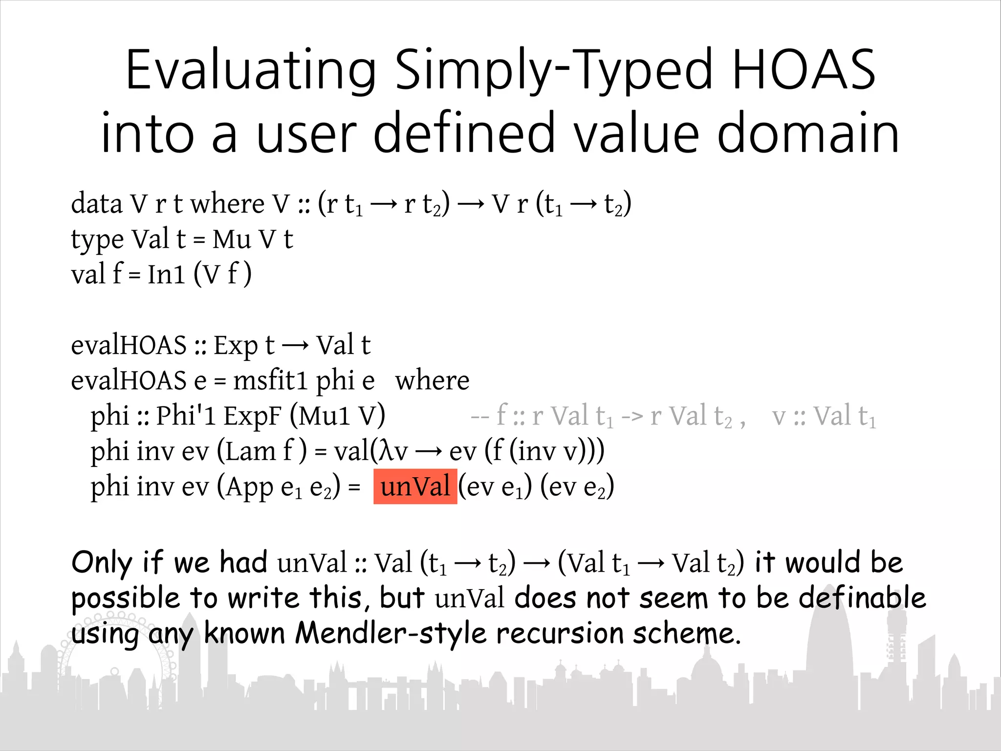 data V r t where V :: (r t1 → r t2) → V r (t1 → t2)
type Val t = Mu V t
val f = In1 (V f )
evalHOAS :: Exp t → Val t
evalHOAS e = msfit1 phi e where
phi :: Phi'1 ExpF (Mu1 V) -- f :: r Val t1 -> r Val t2 , v :: Val t1
phi inv ev (Lam f ) = val(λv → ev (f (inv v)))
phi inv ev (App e1 e2) = unVal (ev e1) (ev e2)
Only if we had unVal :: Val (t1 → t2) → (Val t1 → Val t2) it would be
possible to write this, but unVal does not seem to be definable
using any known Mendler-style recursion scheme.
Evaluating Simply-Typed HOAS
into a user defined value domain
 