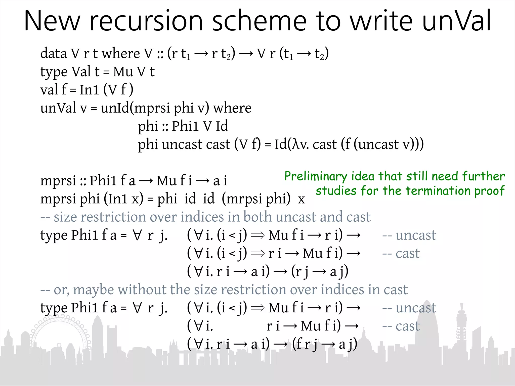 New recursion scheme to write unVal
data V r t where V :: (r t1 → r t2) → V r (t1 → t2)
type Val t = Mu V t
val f = In1 (V f )
unVal v = unId(mprsi phi v) where
phi :: Phi1 V Id
phi uncast cast (V f) = Id(λv. cast (f (uncast v)))
mprsi :: Phi1 f a → Mu f i → a i
mprsi phi (In1 x) = phi id id (mrpsi phi) x
-- size restriction over indices in both uncast and cast
type Phi1 f a = ∀ r j. (∀i. (i < j) ⇒ Mu f i → r i) → -- uncast
(∀i. (i < j) ⇒ r i → Mu f i) → -- cast
(∀i. r i → a i) → (r j → a j)
-- or, maybe without the size restriction over indices in cast
type Phi1 f a = ∀ r j. (∀i. (i < j) ⇒ Mu f i → r i) → -- uncast
(∀i. r i → Mu f i) → -- cast
(∀i. r i → a i) → (f r j → a j)
Preliminary idea that still need further
studies for the termination proof
 
