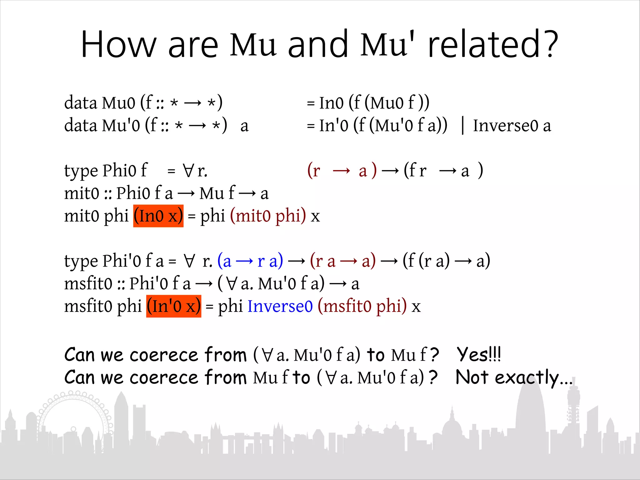 How are Mu and Mu' related?
data Mu0 (f :: * → *) = In0 (f (Mu0 f ))
data Mu'0 (f :: * → *) a = In'0 (f (Mu'0 f a)) | Inverse0 a
type Phi0 f = ∀r. (r → a ) → (f r → a )
mit0 :: Phi0 f a → Mu f → a
mit0 phi (In0 x) = phi (mit0 phi) x
type Phi'0 f a = ∀ r. (a → r a) → (r a → a) → (f (r a) → a)
msfit0 :: Phi'0 f a → (∀a. Mu'0 f a) → a
msfit0 phi (In'0 x) = phi Inverse0 (msfit0 phi) x
Can we coerece from (∀a. Mu'0 f a) to Mu f ? Yes!!!
Can we coerece from Mu f to (∀a. Mu'0 f a) ? Not exactly...
 