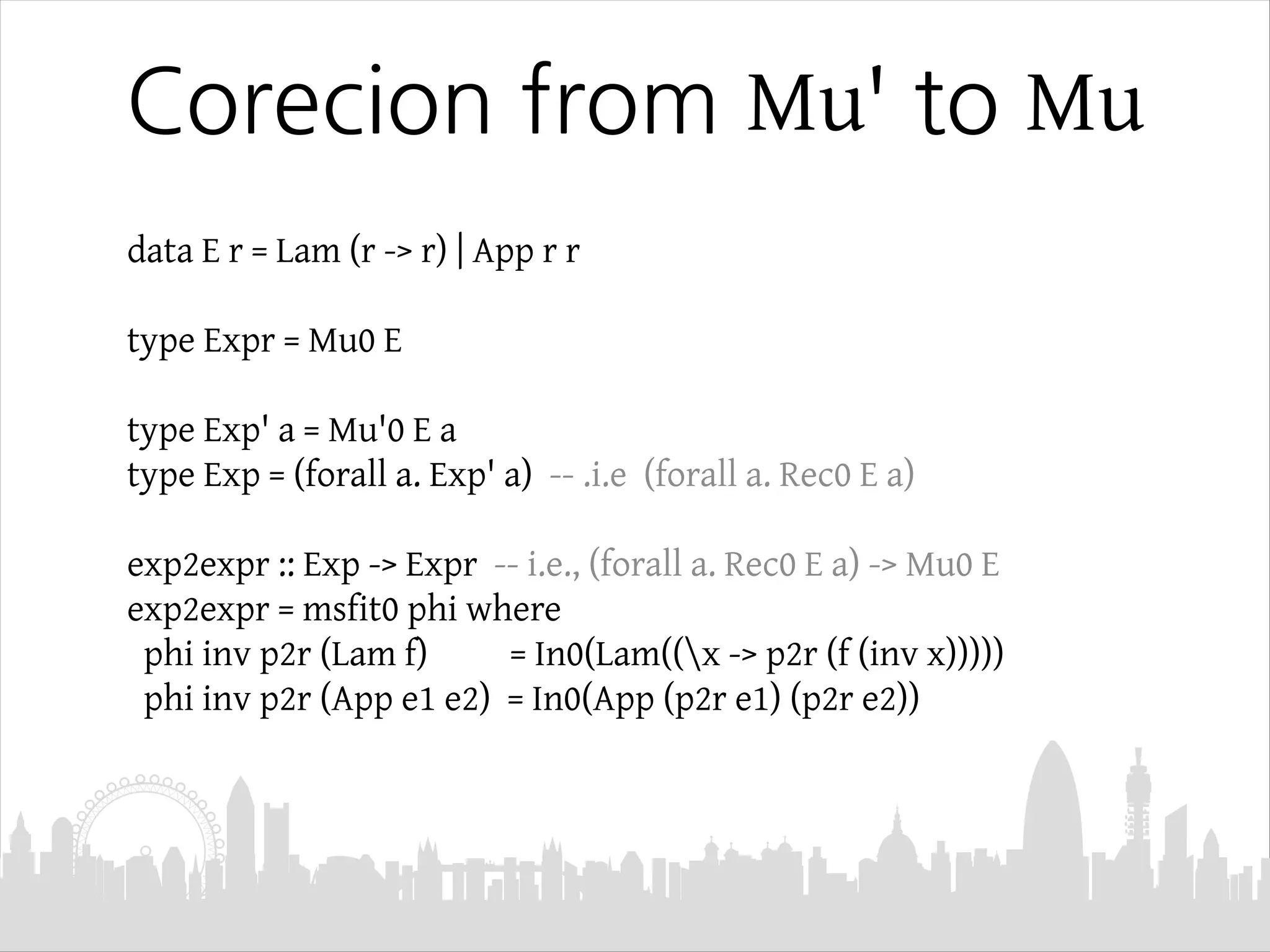 Corecion from Mu' to Mu
data E r = Lam (r -> r) | App r r
type Expr = Mu0 E
type Exp' a = Mu'0 E a
type Exp = (forall a. Exp' a) -- .i.e (forall a. Rec0 E a)
exp2expr :: Exp -> Expr -- i.e., (forall a. Rec0 E a) -> Mu0 E
exp2expr = msfit0 phi where
phi inv p2r (Lam f) = In0(Lam((x -> p2r (f (inv x)))))
phi inv p2r (App e1 e2) = In0(App (p2r e1) (p2r e2))
 