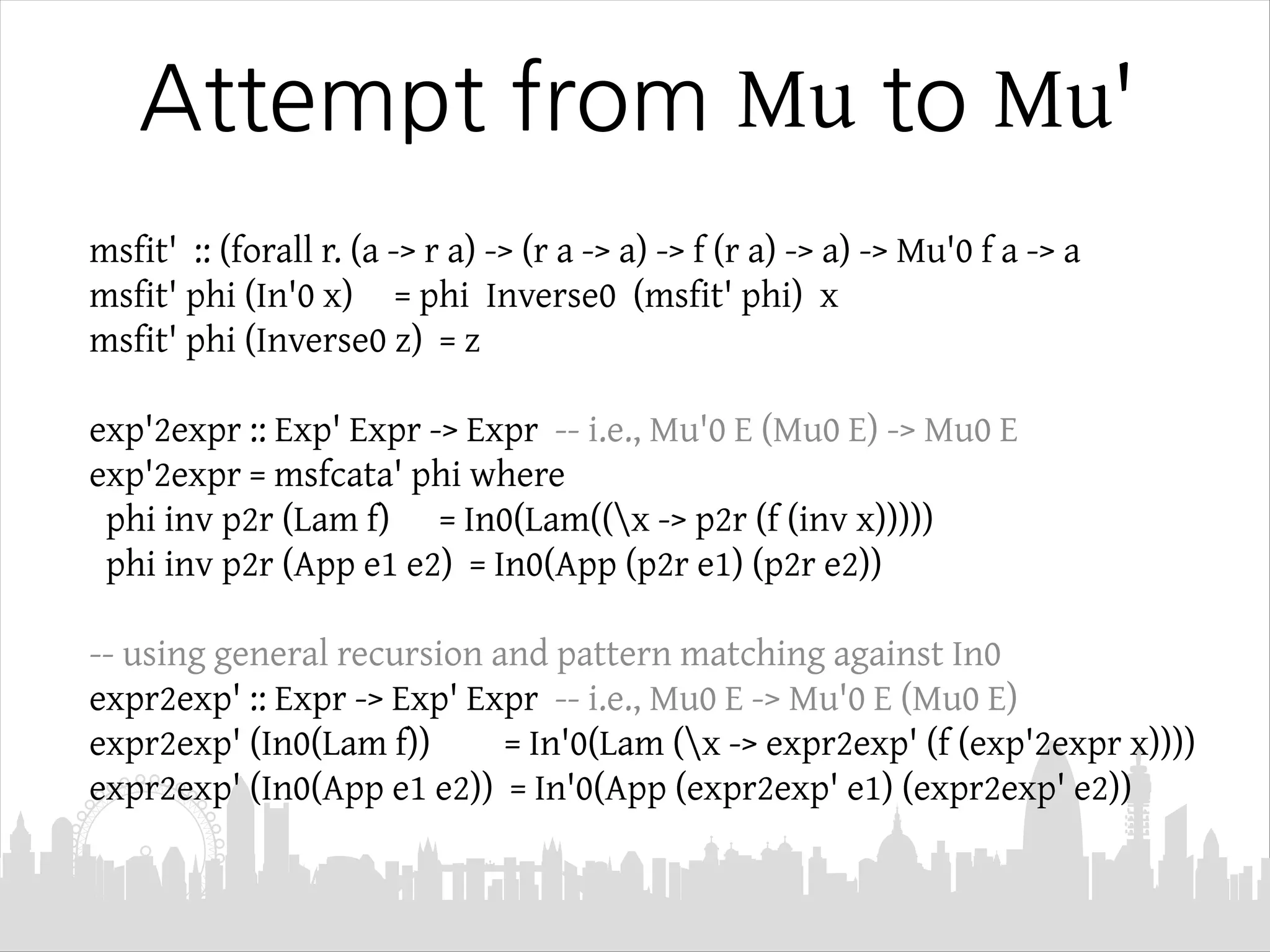 Attempt from Mu to Mu'
msfit' :: (forall r. (a -> r a) -> (r a -> a) -> f (r a) -> a) -> Mu'0 f a -> a
msfit' phi (In'0 x) = phi Inverse0 (msfit' phi) x
msfit' phi (Inverse0 z) = z
exp'2expr :: Exp' Expr -> Expr -- i.e., Mu'0 E (Mu0 E) -> Mu0 E
exp'2expr = msfcata' phi where
phi inv p2r (Lam f) = In0(Lam((x -> p2r (f (inv x)))))
phi inv p2r (App e1 e2) = In0(App (p2r e1) (p2r e2))
-- using general recursion and pattern matching against In0
expr2exp' :: Expr -> Exp' Expr -- i.e., Mu0 E -> Mu'0 E (Mu0 E)
expr2exp' (In0(Lam f)) = In'0(Lam (x -> expr2exp' (f (exp'2expr x))))
expr2exp' (In0(App e1 e2)) = In'0(App (expr2exp' e1) (expr2exp' e2))
 